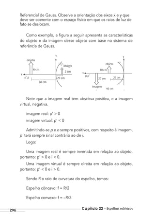 Capítulo 22 – Espelhos esféricos296
Referencial de Gauss. Observe a orientação dos eixos x e y que
deve ser coerente com o espaço físico em que os raios de luz de
fato se deslocam.
Como exemplo, a ﬁgura a seguir apresenta as características
do objeto e da imagem desse objeto com base no sistema de
referência de Gauss.
objeto
imagem
x
2 cm
20 cm
60 cm
y
6 cm
p’,p
10 cm
p,p’
20 cm
Imagem
40 cm
20 cm
y
x
objeto
Note que a imagem real tem abscissa positiva, e a imagem
virtual, negativa.
imagem real: p’ > 0
imagem virtual: p’ < 0
Admitindo-se p e o sempre positivos, com respeito à imagem,
p’ terá sempre sinal contrário ao de i.
Logo:
Uma imagem real é sempre invertida em relação ao objeto,
portanto: p’ > 0 e i < 0.
Uma imagem virtual é sempre direita em relação ao objeto,
portanto: p’ < 0 e i > 0.
Sendo R o raio de curvatura do espelho, temos:
Espelho côncavo: f = R/2
Espelho convexo: f = –R/2
MC de Fisica_prova4.indd 296 29/03/2012 16:37:52
 
