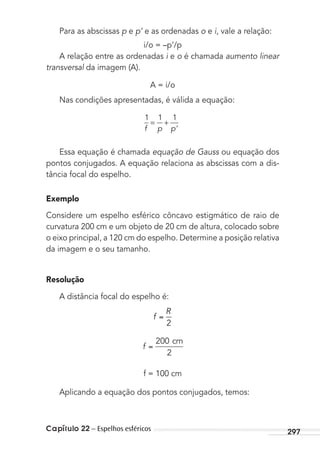 Capítulo 22 – Espelhos esféricos 297
Para as abscissas p e p’ e as ordenadas o e i, vale a relação:
i/o = –p’/p
A relação entre as ordenadas i e o é chamada aumento linear
transversal da imagem (A).
A = i/o
Nas condições apresentadas, é válida a equação:
1 1 1
f p p’
= +
Essa equação é chamada equação de Gauss ou equação dos
pontos conjugados. A equação relaciona as abscissas com a dis-
tância focal do espelho.
Exemplo
Considere um espelho esférico côncavo estigmático de raio de
curvatura 200 cm e um objeto de 20 cm de altura, colocado sobre
o eixo principal, a 120 cm do espelho. Determine a posição relativa
da imagem e o seu tamanho.
Resolução
A distância focal do espelho é:
f
R
2
f
200
2
cm
f = 100 cm
Aplicando a equação dos pontos conjugados, temos:
MC de Fisica_prova4.indd 297 29/03/2012 16:37:53
 