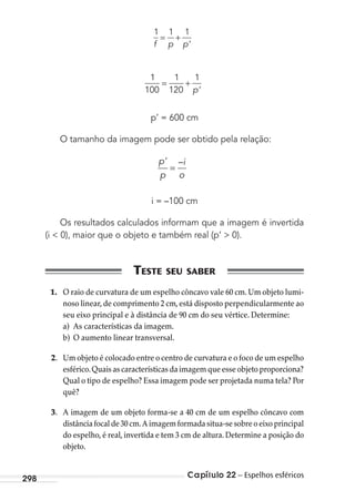 Capítulo 22 – Espelhos esféricos298
1 1 1
f p p’
= +
1
100
1
120
1
= +
p’
p’ = 600 cm
O tamanho da imagem pode ser obtido pela relação:
=
p’
p
i
o
–
i = –100 cm
Os resultados calculados informam que a imagem é invertida
(i < 0), maior que o objeto e também real (p’ > 0).
1. O raio de curvatura de um espelho côncavo vale 60 cm. Um objeto lumi-
noso linear,de comprimento 2 cm,está disposto perpendicularmente ao
seu eixo principal e à distância de 90 cm do seu vértice. Determine:
a) As características da imagem.
b) O aumento linear transversal.
2. Um objeto é colocado entre o centro de curvatura e o foco de um espelho
esférico.Quais as características da imagem que esse objeto proporciona?
Qual o tipo de espelho? Essa imagem pode ser projetada numa tela? Por
quê?
3. A imagem de um objeto forma-se a 40 cm de um espelho côncavo com
distância focal de 30 cm.A imagem formada situa-se sobre o eixo principal
do espelho, é real, invertida e tem 3 cm de altura. Determine a posição do
objeto.
MC de Fisica_prova4.indd 298 29/03/2012 16:37:53
 