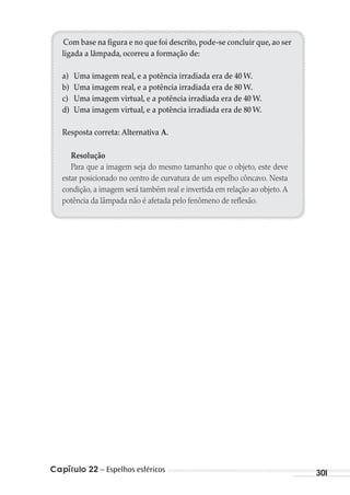 Capítulo 22 – Espelhos esféricos 301
Com base na figura e no que foi descrito, pode-se concluir que, ao ser
ligada a lâmpada, ocorreu a formação de:
a) Uma imagem real, e a potência irradiada era de 40 W.
b) Uma imagem real, e a potência irradiada era de 80 W.
c) Uma imagem virtual, e a potência irradiada era de 40 W.
d) Uma imagem virtual, e a potência irradiada era de 80 W.
Resposta correta: Alternativa A.
Resolução
Para que a imagem seja do mesmo tamanho que o objeto, este deve
estar posicionado no centro de curvatura de um espelho côncavo. Nesta
condição, a imagem será também real e invertida em relação ao objeto.A
potência da lâmpada não é afetada pelo fenômeno de reflexão.
MC de Fisica_prova4.indd 301 29/03/2012 16:37:55
 