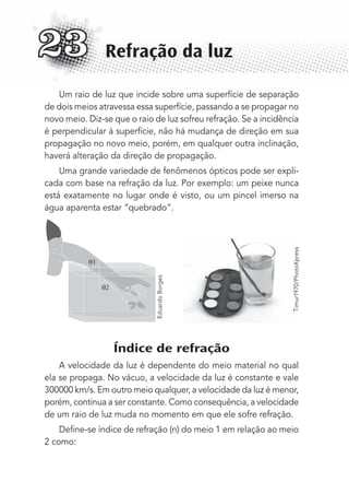 Um raio de luz que incide sobre uma superfície de separação
de dois meios atravessa essa superfície, passando a se propagar no
novo meio. Diz-se que o raio de luz sofreu refração. Se a incidência
é perpendicular à superfície, não há mudança de direção em sua
propagação no novo meio, porém, em qualquer outra inclinação,
haverá alteração da direção de propagação.
Uma grande variedade de fenômenos ópticos pode ser expli-
cada com base na refração da luz. Por exemplo: um peixe nunca
está exatamente no lugar onde é visto, ou um pincel imerso na
água aparenta estar “quebrado”.
θ2
θ1
Índice de refração
A velocidade da luz é dependente do meio material no qual
ela se propaga. No vácuo, a velocidade da luz é constante e vale
300000 km/s. Em outro meio qualquer, a velocidade da luz é menor,
porém, continua a ser constante. Como consequência, a velocidade
de um raio de luz muda no momento em que ele sofre refração.
Deﬁne-se índice de refração (n) do meio 1 em relação ao meio
2 como:
Refração da luz23
EduardoBorges
Timur1970/PhotoXpress
MC de Fisica_prova4.indd 302 29/03/2012 16:37:56
 