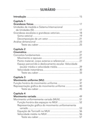 SUMÁRIO
Introdução.................................................................................. 15
Capítulo 1
Grandezas físicas....................................................................... 17
Unidades de medida e Sistema Internacional
de Unidades (SI)...................................................................... 17
Grandezas escalares e grandezas vetoriais.............................. 18
Soma vetorial ........................................................................ 19
Decomposição de um vetor................................................ 21
Análise dimensional ................................................................... 23
Teste seu saber ............................................................... 25
Capítulo 2
Cinemática.................................................................................. 27
Conceitos fundamentais ............................................................ 27
Movimento e repouso.......................................................... 27
Ponto material, corpo extenso e referencial...................... 27
Espaço percorrido e deslocamento escalar. Velocidade
escalar média e velocidade média.................................. 29
Velocidade instantânea........................................................ 30
Teste seu saber ............................................................... 33
Capítulo 3
Movimento uniforme (MU)...................................................... 37
Função horária do movimento uniforme.................................. 37
Representação gráfica do movimento uniforme ..................... 40
Teste seu saber ............................................................... 45
Capítulo 4
Movimento variado................................................................... 49
Movimento uniformemente variado (MUV).............................. 51
Função horária dos espaços no MUV................................. 52
Representação gráfica do movimento uniformemente
variado ............................................................................... 53
Equação de Torricelli no MUV............................................. 56
Velocidade média no MUV.................................................. 56
Teste seu saber ............................................................... 57
MC de Fisica_prova4.indd 7 29/03/2012 16:35:34
 