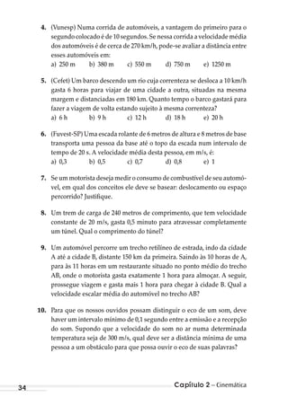 Capítulo 2 – Cinemática34
4. (Vunesp) Numa corrida de automóveis, a vantagem do primeiro para o
segundo colocado é de 10 segundos.Se nessa corrida a velocidade média
dos automóveis é de cerca de 270 km/h,pode-se avaliar a distância entre
esses automóveis em:
a) 250 m b) 380 m c) 550 m d) 750 m e) 1250 m
5. (Cefet) Um barco descendo um rio cuja correnteza se desloca a 10 km/h
gasta 6 horas para viajar de uma cidade a outra, situadas na mesma
margem e distanciadas em 180 km. Quanto tempo o barco gastará para
fazer a viagem de volta estando sujeito à mesma correnteza?
a) 6 h b) 9 h c) 12 h d) 18 h e) 20 h
6. (Fuvest-SP) Uma escada rolante de 6 metros de altura e 8 metros de base
transporta uma pessoa da base até o topo da escada num intervalo de
tempo de 20 s. A velocidade média desta pessoa, em m/s, é:
a) 0,3 b) 0,5 c) 0,7 d) 0,8 e) 1
7. Se um motorista deseja medir o consumo de combustível de seu automó-
vel, em qual dos conceitos ele deve se basear: deslocamento ou espaço
percorrido? Justifique.
8. Um trem de carga de 240 metros de comprimento, que tem velocidade
constante de 20 m/s, gasta 0,5 minuto para atravessar completamente
um túnel. Qual o comprimento do túnel?
9. Um automóvel percorre um trecho retilíneo de estrada, indo da cidade
A até a cidade B, distante 150 km da primeira. Saindo às 10 horas de A,
para às 11 horas em um restaurante situado no ponto médio do trecho
AB, onde o motorista gasta exatamente 1 hora para almoçar. A seguir,
prossegue viagem e gasta mais 1 hora para chegar à cidade B. Qual a
velocidade escalar média do automóvel no trecho AB?
10. Para que os nossos ouvidos possam distinguir o eco de um som, deve
haver um intervalo mínimo de 0,1 segundo entre a emissão e a recepção
do som. Supondo que a velocidade do som no ar numa determinada
temperatura seja de 300 m/s, qual deve ser a distância mínima de uma
pessoa a um obstáculo para que possa ouvir o eco de suas palavras?
MC de Fisica_prova4.indd 34 29/03/2012 16:35:46
 