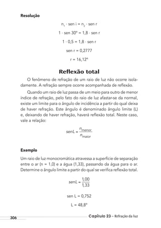 Capítulo 23 – Refração da luz306
Resolução
n1
. sen i = n2
. sen r
1 . sen 30º = 1,8 . sen r
1 . 0,5 = 1,8 . sen r
sen r = 0,2777
r = 16,12º
Reﬂexão total
O fenômeno de refração de um raio de luz não ocorre isola-
damente. A refração sempre ocorre acompanhada de reﬂexão.
Quando um raio de luz passa de um meio para outro de menor
índice de refração, pelo fato do raio de luz afastar-se da normal,
existe um limite para o ângulo de incidência a partir do qual deixa
de haver refração. Este ângulo é denominado ângulo limite (L)
e, deixando de haver refração, haverá reﬂexão total. Neste caso,
vale a relação:
senL
n
n
menor
maior
Exemplo
Um raio de luz monocromática atravessa a superfície de separação
entre o ar (n = 1,0) e a água (1,33), passando da água para o ar.
Determine o ângulo limite a partir do qual se veriﬁca reﬂexão total.
senL
1 00
1 33
,
,
sen L = 0,752
L = 48,8º
MC de Fisica_prova4.indd 306 29/03/2012 16:37:58
 