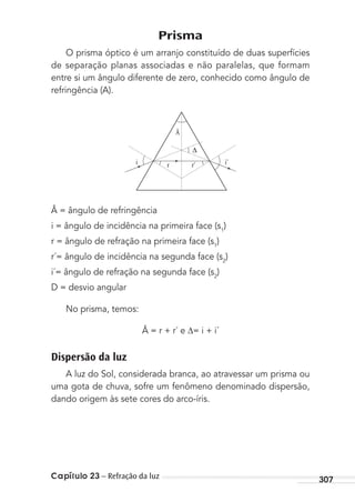 Capítulo 23 – Refração da luz 307
Prisma
O prisma óptico é um arranjo constituído de duas superfícies
de separação planas associadas e não paralelas, que formam
entre si um ângulo diferente de zero, conhecido como ângulo de
refringência (A).
i
Â
r r’ i’
Â = ângulo de refringência
i = ângulo de incidência na primeira face (s1
)
r = ângulo de refração na primeira face (s1
)
r´= ângulo de incidência na segunda face (s2
)
i´= ângulo de refração na segunda face (s2
)
D = desvio angular
No prisma, temos:
Â = r + r´ e = i + i´
Dispersão da luz
A luz do Sol, considerada branca, ao atravessar um prisma ou
uma gota de chuva, sofre um fenômeno denominado dispersão,
dando origem às sete cores do arco-íris.
MC de Fisica_prova4.indd 307 29/03/2012 16:37:59
 