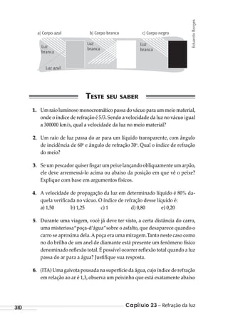 Capítulo 23 – Refração da luz310
c) Corpo negrob) Corpo brancoa) Corpo azul
Luz
branca
Luz azul
Luz
branca
Luz
branca
1. Umraio luminoso monocromáticopassadovácuoparaummeiomaterial,
onde o índice de refração é 5/3.Sendo a velocidade da luz no vácuo igual
a 300000 km/s, qual a velocidade da luz no meio material?
2. Um raio de luz passa do ar para um líquido transparente, com ângulo
de incidência de 60o
e ângulo de refração 30o
. Qual o índice de refração
do meio?
3. Se um pescador quiser fisgar um peixe lançando obliquamente um arpão,
ele deve arremessá-lo acima ou abaixo da posição em que vê o peixe?
Explique com base em argumentos físicos.
4. A velocidade de propagação da luz em determinado líquido é 80% da-
quela verificada no vácuo. O índice de refração desse líquido é:
a) 1,50 b) 1,25 c) 1 d) 0,80 e) 0,20
5. Durante uma viagem, você já deve ter visto, a certa distância do carro,
uma misteriosa“poça-d’água”sobre o asfalto, que desaparece quando o
carro se aproxima dela. A poça era uma miragem.Tanto neste caso como
no do brilho de um anel de diamante está presente um fenômeno físico
denominado reflexão total.É possível ocorrer reflexão total quando a luz
passa do ar para a água? Justifique sua resposta.
6. (ITA) Uma gaivota pousada na superfície da água,cujo índice de refração
em relação ao ar é 1,3, observa um peixinho que está exatamente abaixo
EduardoBorges
MC de Fisica_prova4.indd 310 29/03/2012 16:38:00
 