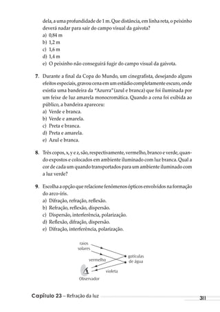 Capítulo 23 – Refração da luz 311
dela,a uma profundidade de 1 m.Que distância,em linha reta,o peixinho
deverá nadar para sair do campo visual da gaivota?
a) 0,84 m
b) 1,2 m
c) 1,6 m
d) 1,4 m
e) O peixinho não conseguirá fugir do campo visual da gaivota.
7. Durante a final da Copa do Mundo, um cinegrafista, desejando alguns
efeitosespeciais,gravoucenaemumestúdiocompletamenteescuro,onde
existia uma bandeira da “Azurra”(azul e branca) que foi iluminada por
um feixe de luz amarela monocromática. Quando a cena foi exibida ao
público, a bandeira apareceu:
a) Verde e branca.
b) Verde e amarela.
c) Preta e branca.
d) Preta e amarela.
e) Azul e branca.
8. Três copos,x,y e z,são,respectivamente,vermelho,branco e verde,quan-
do expostos e colocados em ambiente iluminado com luz branca. Qual a
cor de cada um quando transportados para um ambiente iluminado com
a luz verde?
9. Escolha a opção que relacione fenômenos ópticos envolvidos na formação
do arco-íris.
a) Difração, refração, reflexão.
b) Refração, reflexão, dispersão.
c) Dispersão, interferência, polarização.
d) Reflexão, difração, dispersão.
e) Difração, interferência, polarização.
raios
solares
vermelho
Observador
violeta
gotículas
de água
MC de Fisica_prova4.indd 311 29/03/2012 16:38:01
 