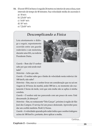 Capítulo 2 – Cinemática 35
11. (Fuvest-SP) Um barco é erguido 24 metros no interior de uma eclusa,num
intervalo de tempo de 40 minutos. Sua velocidade média de ascensão é:
a) 18 m/s
b) 2,5x10-3
m/s
c) 5x10-3
m/s
d) 10-2
m/s
e) 7,2x10-3
m/s
Descomplicando a Física
Leia atentamente o diálo-
go a seguir, supostamente
ocorrido entre um guarda
rodoviário e um motorista,
durante uma blitz,na rodovia
Presidente Dutra.
Guarda – Bom dia! O senhor
sabe por que está sendo mul-
tado?
Motorista – Acho que não.
Guarda – O senhor sabe que o limite de velocidade nesta rodovia é de
100 km/h, não sabe?
Motorista – Sim, mas se o senhor levar em consideração que eu saí em
viagem às 10 horas da manhã, andei 300 km e, no momento são exa-
tamente 2 horas da tarde, verá que esta multa não se aplica à minha
conduta.
Guarda – O senhor está me parecendo com um pouco de sono. Está
descansado. Já almoçou?
Motorista – Sim, no restaurante“Três Garças”, próximo à região de São
José dos Campos. O serviço foi um pouco demorado. Aproveitei para
dar um cochilo também. Perdi 1,5 horas.
Guarda – A velocidade apurada pelo radar indica que o senhor trafegava
acima de 100 km/h e, portanto, devo aplicar a multa.
GuilhermeSantos/PMPA
Continua...
MC de Fisica_prova4.indd 35 29/03/2012 16:35:46
 