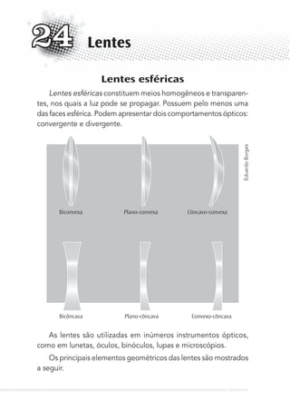 Lentes esféricas
Lentes esféricas constituem meios homogêneos e transparen-
tes, nos quais a luz pode se propagar. Possuem pelo menos uma
das faces esférica. Podem apresentar dois comportamentos ópticos:
convergente e divergente.
Biconvexa Plano-convexa Côncavo-convexa
Bicôncava Plano-côncava Convexo-côncava
As lentes são utilizadas em inúmeros instrumentos ópticos,
como em lunetas, óculos, binóculos, lupas e microscópios.
Os principais elementos geométricos das lentes são mostrados
a seguir.
Lentes24
EduardoBorges
MC de Fisica_prova4.indd 314 29/03/2012 16:38:03
 