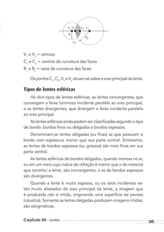 Capítulo 24 – Lentes 315
C2C1
R2
R1
n1
n2
V1V2
V1
e V2
= vértices
C1
e C2
= centros de curvatura das faces
R1
e R2
= raios de curvatura das faces
Os pontos C1
, C2
, V1
e V2
situam-se sobre o eixo principal da lente.
Tipos de lentes esféricas
Há dois tipos de lentes esféricas, as lentes convergentes, que
convergem o feixe luminoso incidente paralelo ao eixo principal,
e as lentes divergentes, que divergem o feixe incidente paralelo
ao eixo principal.
As lentes esféricas ainda podem ser classiﬁcadas segundo o tipo
de bordo: bordos ﬁnos ou delgados e bordos espessos.
Denominam-se lentes delgadas (ou ﬁnas) as que possuem o
bordo com espessura menor que sua parte central. Entretanto,
as lentes de bordos espessos (ou grossos) são mais ﬁnas em sua
parte central.
As lentes esféricas de bordos delgados, quando imersas no ar,
ou em um meio cujo índice de refração é menor que o do material
que constitui a lente, são convergentes, e as de bordos espessos
são divergentes.
Quando a lente é muito espessa, ou os raios incidentes es-
tão muito afastados do eixo principal da lente, a imagem que
é produzida não é nítida, originando uma superfície de pontos
(cáustica). Somente as lentes delgadas produzem imagens nítidas;
são estigmáticas.
MC de Fisica_prova4.indd 315 29/03/2012 16:38:04
 