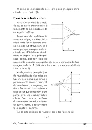 Capítulo 24 – Lentes 317
O ponto de interseção da lente com o eixo principal é deno-
minado centro óptico (0).
Focos de uma lente esférica
O comportamento de um raio
de luz, ao incidir em uma lente, é
semelhante ao do raio diante de
um espelho esférico.
Fazendo incidir, paralelamente
ao eixo principal, um feixe de luz
sobre uma lente convergente,
os raios de luz atravessam-na e
convergem para um ponto deno-
minado foco (F’) da lente, situado
sobre o próprio eixo principal.
Esse ponto, por ser fruto do
cruzamento dos raios emergentes da lente, é denominado foco-
-imagem da lente. A distância entre o foco e a lente é a distância
focal da lente (f).
Analogamente, pelo princípio
da reversibilidade dos raios de
luz, um feixe de luz que emerge
paralelamente ao eixo principal
de uma lente convergente, as-
sim o faz por estar associado a
raios de luz que concorrem a um
ponto, antes de incidirem sobre
a lente. Esse ponto, por ser fruto
do cruzamento dos raios inciden-
tes sobre a lente, é denominado
foco-objeto (F) da lente.
Ainda pelo princípio da reversibilidade dos raios de luz:
f = f’
F’
foco-imagem
f
F
foco-objeto
f
MC de Fisica_prova4.indd 317 29/03/2012 16:38:06
 