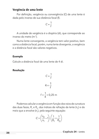Capítulo 24 – Lentes318
Vergência de uma lente
Por deﬁnição, vergência ou convergência (C) de uma lente é
dada pelo inverso de sua distância focal (f).
C
f
1
A unidade de vergência é a dioptria (di), que corresponde ao
inverso do metro (m-1
).
Numa lente convergente, a vergência tem valor positivo, bem
como a distância focal; porém, numa lente divergente, a vergência
e a distância focal são valores negativos.
Exemplo
Calcule a distância focal de uma lente de 4 di.
Resolução
C
f
1
4
1
=
f
f = =
1
4
0 25, m
Podemos calcular a vergência em função dos raios de curvatura
das duas faces, R1
e R2
, dos índices de refração da lente (n2
) e do
meio que a envolve (n1
), pela seguinte equação:
C
n
n R R
= ⋅ +2
1 1 2
1
1 1
–
MC de Fisica_prova4.indd 318 29/03/2012 16:38:07
 
