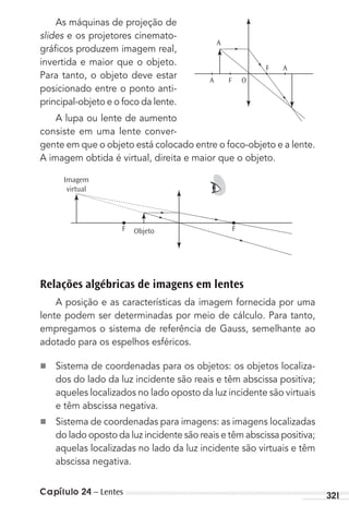 Capítulo 24 – Lentes 321
As máquinas de projeção de
slides e os projetores cinemato-
gráﬁcos produzem imagem real,
invertida e maior que o objeto.
Para tanto, o objeto deve estar
posicionado entre o ponto anti-
principal-objeto e o foco da lente.
A lupa ou lente de aumento
consiste em uma lente conver-
gente em que o objeto está colocado entre o foco-objeto e a lente.
A imagem obtida é virtual, direita e maior que o objeto.
Imagem
virtual
F Objeto F
Relações algébricas de imagens em lentes
A posição e as características da imagem fornecida por uma
lente podem ser determinadas por meio de cálculo. Para tanto,
empregamos o sistema de referência de Gauss, semelhante ao
adotado para os espelhos esféricos.
n Sistema de coordenadas para os objetos: os objetos localiza-
dos do lado da luz incidente são reais e têm abscissa positiva;
aqueles localizados no lado oposto da luz incidente são virtuais
e têm abscissa negativa.
n Sistema de coordenadas para imagens: as imagens localizadas
do lado oposto da luz incidente são reais e têm abscissa positiva;
aquelas localizadas no lado da luz incidente são virtuais e têm
abscissa negativa.
A
A F O
F A
MC de Fisica 3.4.12.indd 321 03/04/12 11:54
 