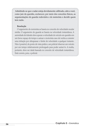 Capítulo 2 – Cinemática36
Admitindo-se que o radar esteja devidamente calibrado, cabe a você,
como juiz da questão, esclarecer, por meio dos conceitos físicos, as
argumentações do guarda rodoviário e do motorista e decidir quem
tem razão.
Resolução
O argumento do motorista se baseia no conceito de velocidade escalar
média. O argumento do guarda se baseia na velocidade instantânea. A
autoridade de trânsito deve apurar a velocidade do veículo em questão em
um breve espaço de tempo e autuar o motorista caso ele venha a cometer
uma infração por ultrapassar o limite de velocidade a qualquer instante.
Não é possível, do ponto de vista prático, um policial observar um veículo
por um tempo relativamente prolongado para poder autuá-lo. A multa,
portanto, deve ser dada baseada no conceito de velocidade instantânea.
Está correto, pois, o policial.
MC de Fisica_prova4.indd 36 29/03/2012 16:35:46
 