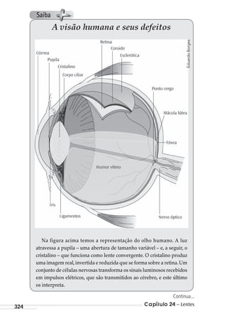 Capítulo 24 – Lentes324
A visão humana e seus defeitos
Na figura acima temos a representação do olho humano. A luz
atravessa a pupila – uma abertura de tamanho variável – e, a seguir, o
cristalino – que funciona como lente convergente. O cristalino produz
uma imagem real,invertida e reduzida que se forma sobre a retina.Um
conjunto de células nervosas transforma os sinais luminosos recebidos
em impulsos elétricos, que são transmitidos ao cérebro, e este último
os interpreta.
EduardoBorges
Continua...
Saiba
MC de Fisica_prova4.indd 324 29/03/2012 16:38:12
 