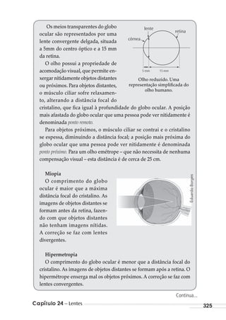 Capítulo 24 – Lentes 325
Os meios transparentes do globo
ocular são representados por uma
lente convergente delgada, situada
a 5mm do centro óptico e a 15 mm
da retina.
O olho possui a propriedade de
acomodação visual,que permite en-
xergar nitidamente objetos distantes
ou próximos. Para objetos distantes,
o músculo ciliar sofre relaxamen-
to, alterando a distância focal do
cristalino, que fica igual à profundidade do globo ocular. A posição
mais afastada do globo ocular que uma pessoa pode ver nitidamente é
denominada ponto remoto.
Para objetos próximos, o músculo ciliar se contrai e o cristalino
se espessa, diminuindo a distância focal; a posição mais próxima do
globo ocular que uma pessoa pode ver nitidamente é denominada
ponto próximo. Para um olho emétrope – que não necessita de nenhuma
compensação visual – esta distância é de cerca de 25 cm.
Miopia
O comprimento do globo
ocular é maior que a máxima
distância focal do cristalino. As
imagens de objetos distantes se
formam antes da retina, fazen-
do com que objetos distantes
não tenham imagens nítidas.
A correção se faz com lentes
divergentes.
Hipermetropia
O comprimento do globo ocular é menor que a distância focal do
cristalino. As imagens de objetos distantes se formam após a retina. O
hipermétrope enxerga mal os objetos próximos. A correção se faz com
lentes convergentes.
5 mm
retina
lente
córnea
15 mm
Olho reduzido. Uma
representação simplificada do
olho humano.
EduardoBorges
Continua...
MC de Fisica_prova4.indd 325 29/03/2012 16:38:12
 