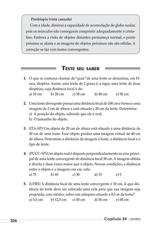 Capítulo 24 – Lentes326
Presbiopia (vista cansada)
Com a idade, diminui a capacidade de acomodação do globo ocular,
pois os músculos não conseguem comprimir adequadamente o crista-
lino. Embora a visão de objetos distantes permaneça normal, o ponto
próximo se afasta e as imagens de objetos próximos não são nítidas. A
correção se faz com lentes convergentes.
1. O que se costuma chamar de“grau”de uma lente se denomina, em Fí-
sica, dioptria. Assim, uma lente de 2 graus é, a rigor, uma lente de duas
dioptrias, cuja distância focal é de:
a) 10 cm b) 20 cm c) 30 cm d) 40 cm e) 50 cm
2. Uma lente divergente possui uma distância focal de 100 cm e fornece uma
imagem de 2 cm de altura e está situada a 20 cm da lente. Determine:
a) A posição do objeto, sabendo que ele é real.
b) O tamanho do objeto.
3. (ITA-SP) Um objeto de 20 cm de altura está situado a uma distância de
30 cm de uma lente. Esse objeto produz uma imagem virtual de 40 cm
de altura. Determine a distância da imagem à lente, a distância focal e o
tipo de lente.
4. (PUCC-SP) Um objeto real é disposto perpendicularmente ao eixo princi-
pal de uma lente convergente de distância focal 30 cm. A imagem obtida
é direita e duas vezes maior que o objeto. Nessas condições, a distância
entre o objeto e a imagem, em cm, vale:
a) 75 b) 45 c) 30 d) 15 e) 5
5. (UFRS) A distância focal de uma lente convergente é 10 cm. A que dis-
tância da lente deve ser colocada uma vela para que sua imagem seja
projetada, com nitidez, sobre um anteparo situado a 0,5 m da lente?
a) 5,5 cm b) 12,5 cm c) 30 cm d) 50 cm e) 60 cm
MC de Fisica_prova4.indd 326 29/03/2012 16:38:12
 
