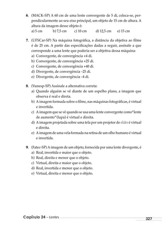 Capítulo 24 – Lentes 327
6. (MACK-SP) A 60 cm de uma lente convergente de 5 di, coloca-se, per-
pendicularmente ao seu eixo principal, um objeto de 15 cm de altura. A
altura da imagem desse objeto é:
a) 5 cm b) 7,5 cm c) 10 cm d) 12,5 cm e) 15 cm
7. (UFSCar-SP) Na máquina fotográfica, a distância da objetiva ao filme
é de 25 cm. A partir das especificações dadas a seguir, assinale a que
corresponde a uma lente que poderia ser a objetiva dessa máquina:
a) Convergente, de convergência +4 di.
b) Convergente, de convergência +25 di.
c) Convergente, de convergência +40 di.
d) Divergente, de convergência –25 di.
e) Divergente, de convergência –4 di.
8. (Vunesp-SP) Assinale a alternativa correta:
a) Quando alguém se vê diante de um espelho plano, a imagem que
observa é real e direta.
b) A imagem formada sobre o filme,nas máquinas fotográficas,é virtual
e invertida.
c) A imagem que se vê quando se usa uma lente convergente como“lente
de aumento”(lupa) é virtual e direita.
d) A imagem projetada sobre uma tela por um projetor de slides é virtual
e direita.
e) Aimagemde uma velaformadana retinadeumolho humano é virtual
e invertida.
9. (Fatec-SP) A imagem de um objeto,fornecida por uma lente divergente,é
a) Real, invertida e maior que o objeto.
b) Real, direita e menor que o objeto.
c) Virtual, direita e maior que o objeto.
d) Real, invertida e menor que o objeto.
e) Virtual, direita e menor que o objeto.
MC de Fisica_prova4.indd 327 29/03/2012 16:38:13
 