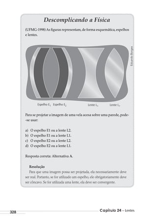 Capítulo 24 – Lentes328
Descomplicando a Física
(UFMG-1998) As figuras representam,de forma esquemática,espelhos
e lentes.
Espelho E1 Espelho E2 Lente L1 Lente L2
Para se projetar a imagem de uma vela acesa sobre uma parede, pode-
-se usar:
a) O espelho E1 ou a lente L2.
b) O espelho E1 ou a lente L1.
c) O espelho E2 ou a lente L2.
d) O espelho E2 ou a lente L1.
Resposta correta: Alternativa A.
Resolução
Para que uma imagem possa ser projetada, ela necessariamente deve
ser real. Portanto, se for utilizado um espelho, ele obrigatoriamente deve
ser côncavo. Se for utilizada uma lente, ela deve ser convergente.
EduardoBorges
MC de Fisica_prova4.indd 328 29/03/2012 16:38:13
 