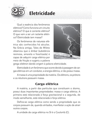 Qual a essência dos fenômenos
elétricos? Como funciona um circuito
elétrico? O que é corrente elétrica?
O que vem a ser um isolante elétri-
co? Eletricidade tem massa?
Os fenômenos de natureza elé-
trica são conhecidos há séculos.
Na Grécia antiga, Tales de Mileto
observou que o âmbar (substância
resinosa, amarela e fossilizada) é
capaz de adquirir carga elétrica por
meio de fricção e sugeriu a palavra
grega elektron dando origem à palavra eletricidade.
Eletricidade é um fenômeno que ocorre devido à passagem de car-
gas elétricas em um condutor, a energia elétrica, e não possui massa.
A massa é uma propriedade da matéria. Os elétrons, os prótons
e os nêutrons possuem massa.
Carga elétrica
A matéria, a partir das partículas que constituem o átomo,
possui duas importantes propriedades: massa e carga elétrica. A
primeira está relacionada à força gravitacional e a segunda, de
modo semelhante, está relacionada à força elétrica.
Deﬁne-se carga elétrica como sendo a propriedade que os
corpos possuem de, quando atritados, manifestar a ação de atrair
outros corpos.
A unidade de carga elétrica no SI é o Coulomb (C).
Eletricidade25
ClaudiuFabianMilea/Dreamstime
MC de Fisica_prova4.indd 329 29/03/2012 16:38:13
 