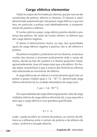 Capítulo 25 – Eletricidade330
Carga elétrica elementar
Todos os corpos são formados por átomos, que por sua vez são
constituídos de prótons, elétrons e nêutrons. O nêutron é assim
denominado exatamente por não possuir carga elétrica, o que nos
leva, em particular, a analisar, mais detalhadamente, o comporta-
mento de prótons e elétrons.
O núcleo atômico possui carga elétrica positiva devido à pre-
sença dos prótons. Ao redor do núcleo orbitam os elétrons que
têm carga elétrica negativa.
O átomo é eletricamente neutro, ou seja, tem quantidades
iguais de carga elétrica negativa e positiva, isto é, de elétrons e
prótons.
Os prótons compõem, juntamente com os nêutrons, a estrutura
nuclear dos átomos e encerram praticamente toda a massa do
átomo, devido ao fato de o próton e o nêutron possuírem massa,
aproximadamente, duas mil vezes maior que a do elétron. Em fun-
ção dessa característica é que a maioria dos fenômenos elétricos
está relacionada ao movimento de elétrons.
A carga elétrica de um elétron é numericamente igual à de um
próton e possui módulo igual a 1,6 . 10–19
C, denominada carga
elétrica elementar (e) ou unidade eletrostática de carga (uec).
1 uec = 1,6 . 10–19
C
Os corpos dotados de carga elétrica (q) possuem valor de carga
múltiplos inteiros da carga elétrica elementar (e), o que equivale a
dizer que a carga elétrica é uma grandeza quantiﬁcada.
Logo,
q = n . e,
onde: n pode se referir ao número de prótons, ao número de elé-
trons ou à diferença entre o número de prótons e de elétrons do
corpo, conforme a situação descrita.
MC de Fisica_prova4.indd 330 29/03/2012 16:38:14
 