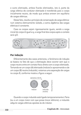 Capítulo 25 – Eletricidade332
e outro eletrizado, ambos ﬁcarão eletrizados, isto é, parte da
carga elétrica do condutor eletrizado é transferida para o corpo
inicialmente neutro, de modo que ambos entrem em equilíbrio
de cargas elétricas.
Desse fato, resulta o princípio da conservação da carga elétrica:
num sistema eletricamente isolado, a soma algébrica das cargas
elétricas é constante.
Caso os corpos sejam rigorosamente iguais, sendo a carga
inicial do corpo A igual a q, a carga ﬁnal dos corpos após o contato
será q/2.
[c]]b[]a[
Por indução
Diferentemente dos casos anteriores, o fenômeno de indução
se baseia no fato de que a eletrização deve ocorrer sem que o
corpo neutro entre em contato físico direto com o corpo eletrizado.
Tomando-se um corpo (A) eletrizado (indutor) e aproximando-o de
um corpo (B) neutro (induzido), notamos uma separação de cargas
no corpo B, conforme mostra a ﬁgura a seguir.
A
Indutor Induzido
(neutro)
aproxima A de B
B
Quando o corpo induzido está ligado temporariamente à Terra
(ou a um corpo maior com que possa trocar elétrons), o induzido
adquire cargas elétricas opostas às do indutor.
EduardoBorges
EduardoRossetto
MC de Fisica_prova4.indd 332 29/03/2012 16:38:15
 