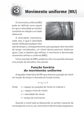 O movimento uniforme (MU)
pode ser deﬁnido como aquele
em que a velocidade se mantém
constante em relação a um dado
referencial.
A velocidade instantânea,
neste caso, é igual à velocidade
escalar média para qualquer inter-
valo de tempo e, consequentemente, para quaisquer dois intervalos
de tempo considerados, um móvel deverá percorrer distâncias
iguais. Caso a trajetória seja retilínea, o movimento é denominado
movimento retilíneo e uniforme (MRU).
Como exemplo de MRU, podemos citar a luz quando atravessa
uma porção de atmosfera não poluída.
Função horária
do movimento uniforme
A equação matemática do MU que relaciona a posição do móvel
em função do tempo é chamada de função horária.
s = s0
+ v t
Onde: s = espaço (ou posição) do móvel no instante t;
s0
= espaço inicial do móvel;
v = velocidade do móvel;
t = tempo de movimento;
Quando o móvel está se deslocando no sentido crescente da
numeração de uma via, seu movimento é denominado progressivo;
Movimento uniforme (MU)3
Pelvidge/PhotoXpress
MC de Fisica_prova4.indd 37 29/03/2012 16:35:47
 