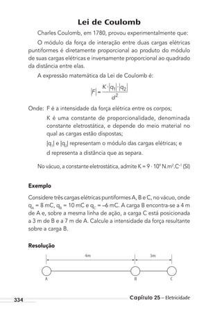 Capítulo 25 – Eletricidade334
Lei de Coulomb
Charles Coulomb, em 1780, provou experimentalmente que:
O módulo da força de interação entre duas cargas elétricas
puntiformes é diretamente proporcional ao produto do módulo
de suas cargas elétricas e inversamente proporcional ao quadrado
da distância entre elas.
A expressão matemática da Lei de Coulomb é:
F
K q q
d
⋅ ⋅1 2
2
Onde: F é a intensidade da força elétrica entre os corpos;
K é uma constante de proporcionalidade, denominada
constante eletrostática, e depende do meio material no
qual as cargas estão dispostas;
|q1
| e |q2
| representam o módulo das cargas elétricas; e
d representa a distância que as separa.
No vácuo, a constante eletrostática, admite K = 9 . 109
N.m2
.C–1
(SI)
Exemplo
Considere três cargas elétricas puntiformes A, B e C, no vácuo, onde
qA
= 8 mC, qB
= 10 mC e qC
= –6 mC. A carga B encontra-se a 4 m
de A e, sobre a mesma linha de ação, a carga C está posicionada
a 3 m de B e a 7 m de A. Calcule a intensidade da força resultante
sobre a carga B.
Resolução
4m 3m
A B C
MC de Fisica_prova4.indd 334 29/03/2012 16:38:16
 
