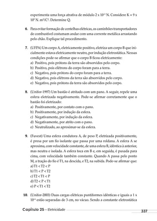 Capítulo 25 – Eletricidade 337
experimenta uma força atrativa de módulo 2 x 10–2
N. Considere K = 9 x
109
N. m²/C². Determine Q.
6. Para evitar formação de centelhas elétricas,os caminhões transportadores
de combustível costumam andar com uma corrente metálica arrastando
pelo chão. Explique tal procedimento.
7. (UFPA) Um corpo A,eletricamente positivo,eletriza um corpo B que ini-
cialmente estava eletricamente neutro,por indução eletrostática.Nessas
condições pode-se afirmar que o corpo B ficou eletricamente:
a) Positivo, pois prótons da terra são absorvidos pelo corpo.
b) Positivo, pois elétrons do corpo foram para a terra.
c) Negativo, pois prótons do corpo foram para a terra.
d) Negativo, pois elétrons da terra são absorvidos pelo corpo.
e) Negativo, pois prótons da terra são absorvidos pelo corpo.
8. (Unifor-1997) Um bastão é atritado com um pano. A seguir, repele uma
esfera eletrizada negativamente. Pode-se afirmar corretamente que o
bastão foi eletrizado:
a) Positivamente, por contato com o pano.
b) Positivamente, por indução da esfera.
c) Negativamente, por indução da esfera.
d) Negativamente, por atrito com o pano.
e) Neutralizado, ao aproximar-se da esfera.
9. (Fuvest) Uma esfera condutora A, de peso P, eletrizada positivamente,
é presa por um fio isolante que passa por uma roldana. A esfera A se
aproxima,com velocidade constante,de uma esfera B,idêntica à anterior,
mas neutra e isolada. A esfera toca em B e, em seguida, é puxada para
cima, com velocidade também constante. Quando A passa pelo ponto
M, a tração do fio éT1, na descida, eT2, na subida. Pode-se afirmar que:
a)T1 <T2 < P
b)T1 < P <T2
c)T2 <T1 < P
d)T2 < P <T1
e) P <T1 <T2
10. (Unifor-2003) Duas cargas elétricas puntiformes idênticas e iguais a 1 x
10–6
estão separadas de 3 cm, no vácuo. Sendo a constante eletrostática
MC de Fisica_prova4.indd 337 29/03/2012 16:38:19
 