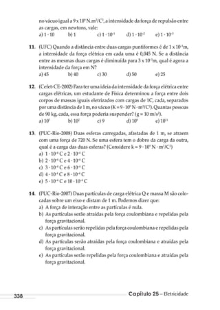 Capítulo 25 – Eletricidade338
no vácuo igual a 9 x 109
N.m2
/C2
,a intensidade da força de repulsão entre
as cargas, em newtons, vale:
a) 1 . 10 b) 1 c) 1 . 10–1
d) 1 . 10–2
e) 1 . 10–3
11. (UFC) Quando a distância entre duas cargas puntiformes é de 1 x 10–1
m,
a intensidade da força elétrica em cada uma é 0,045 N. Se a distância
entre as mesmas duas cargas é diminuída para 3 x 10–3
m, qual é agora a
intensidade da força em N?
a) 45 b) 40 c) 30 d) 50 e) 25
12. (Cefet-CE-2002) Para ter uma ideia da intensidade da força elétrica entre
cargas elétricas, um estudante de Física determinou a força entre dois
corpos de massas iguais eletrizados com cargas de 1C, cada, separados
por uma distância de 1 m,no vácuo (K = 9 .109
N .m2
/C2
).Quantas pessoas
de 90 kg, cada, essa força poderia suspender? (g = 10 m/s2
).
a) 107
b) 102
c) 9 d) 109
e) 1011
13. (PUC-Rio-2008) Duas esferas carregadas, afastadas de 1 m, se atraem
com uma força de 720 N. Se uma esfera tem o dobro da carga da outra,
qual é a carga das duas esferas? (Considere k = 9 . 109
N . m2
/C2
)
a) 1 . 10–4
C e 2 . 10–4
C
b) 2 . 10–4
C e 4 . 10–4
C
c) 3 . 10–4
C e 6 . 10–4
C
d) 4 . 10-4
C e 8 . 10–4
C
e) 5 . 10–4
C e 10 . 10–4
C
14. (PUC-Rio-2007) Duas partículas de carga elétrica Q e massa M são colo-
cadas sobre um eixo e distam de 1 m. Podemos dizer que:
a) A força de interação entre as partículas é nula.
b) As partículas serão atraídas pela força coulombiana e repelidas pela
força gravitacional.
c) As partículas serão repelidas pela força coulombiana e repelidas pela
força gravitacional.
d) As partículas serão atraídas pela força coulombiana e atraídas pela
força gravitacional.
e) As partículas serão repelidas pela força coulombiana e atraídas pela
força gravitacional.
MC de Fisica_prova4.indd 338 29/03/2012 16:38:19
 