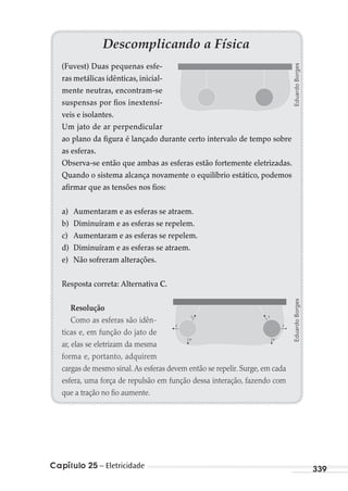 Capítulo 25 – Eletricidade 339
Descomplicando a Física
(Fuvest) Duas pequenas esfe-
ras metálicas idênticas,inicial-
mente neutras, encontram-se
suspensas por fios inextensí-
veis e isolantes.
Um jato de ar perpendicular
ao plano da figura é lançado durante certo intervalo de tempo sobre
as esferas.
Observa-se então que ambas as esferas estão fortemente eletrizadas.
Quando o sistema alcança novamente o equilíbrio estático, podemos
afirmar que as tensões nos fios:
a) Aumentaram e as esferas se atraem.
b) Diminuíram e as esferas se repelem.
c) Aumentaram e as esferas se repelem.
d) Diminuíram e as esferas se atraem.
e) Não sofreram alterações.
Resposta correta: Alternativa C.
Resolução
Como as esferas são idên-
ticas e, em função do jato de
ar, elas se eletrizam da mesma
forma e, portanto, adquirem
cargas de mesmo sinal.As esferas devem então se repelir. Surge, em cada
esfera, uma força de repulsão em função dessa interação, fazendo com
que a tração no fio aumente.
T
F
P
T
F
P
EduardoBorgesEduardoBorges
MC de Fisica_prova4.indd 339 29/03/2012 16:38:19
 