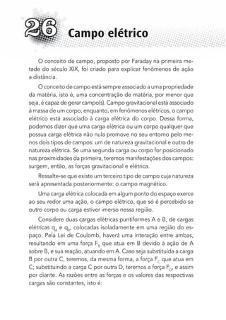O conceito de campo, proposto por Faraday na primeira me-
tade do século XIX, foi criado para explicar fenômenos de ação
a distância.
O conceito de campo está sempre associado a uma propriedade
da matéria, isto é, uma concentração de matéria, por menor que
seja, é capaz de gerar campo(s). Campo gravitacional está associado
à massa de um corpo, enquanto, em fenômenos elétricos, o campo
elétrico está associado à carga elétrica do corpo. Dessa forma,
podemos dizer que uma carga elétrica ou um corpo qualquer que
possua carga elétrica não nula promove no seu entorno pelo me-
nos dois tipos de campos: um de natureza gravitacional e outro de
natureza elétrica. Se uma segunda carga ou corpo for posicionado
nas proximidades da primeira, teremos manifestações dos campos:
surgem, então, as forças gravitacional e elétrica.
Ressalte-se que existe um terceiro tipo de campo cuja natureza
será apresentada posteriormente: o campo magnético.
Uma carga elétrica colocada em algum ponto do espaço exerce
ao seu redor uma ação, o campo elétrico, que só é percebido se
outro corpo ou carga estiver imerso nessa região.
Considere duas cargas elétricas puntiformes A e B, de cargas
elétricas qA
e qB
, colocadas isoladamente em uma região do es-
paço. Pela Lei de Coulomb, haverá uma interação entre ambas,
resultando em uma força FB
que atua em B devido à ação de A
sobre B, e sua reação, atuando em A. Caso seja substituída a carga
B por outra C, teremos, da mesma forma, a força FC
que atua em
C; substituindo a carga C por outra D, teremos a força FD
, e assim
por diante. As razões entre as forças e os valores das respectivas
cargas são constantes, isto é:
Campo elétrico26
MC de Fisica_prova4.indd 340 29/03/2012 16:38:20
 
