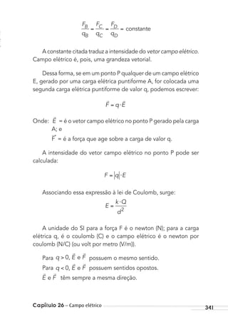Capítulo 26 – Campo elétrico 341
F
q
F
q
F
q
B
B
C
C
D
D
constante
A constante citada traduz a intensidade do vetor campo elétrico.
Campo elétrico é, pois, uma grandeza vetorial.
Dessa forma, se em um ponto P qualquer de um campo elétrico
E, gerado por uma carga elétrica puntiforme A, for colocada uma
segunda carga elétrica puntiforme de valor q, podemos escrever:
 
F q E⋅
Onde:

E = é o vetor campo elétrico no ponto P gerado pela carga
A; e
F
→
= é a força que age sobre a carga de valor q.
A intensidade do vetor campo elétrico no ponto P pode ser
calculada:
F q E⋅
Associando essa expressão à lei de Coulomb, surge:
E
k Q
d
⋅
2
A unidade do SI para a força F é o newton (N); para a carga
elétrica q, é o coulomb (C) e o campo elétrico é o newton por
coulomb (N/C) (ou volt por metro (V/m)).
Para q E F0, e
 
possuem o mesmo sentido.
Para q E F0, e
 
possuem sentidos opostos.
 
E Fe têm sempre a mesma direção.
MC de Fisica_prova4.indd 341 29/03/2012 16:38:21
 