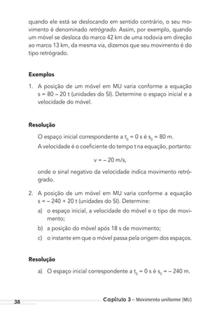 Capítulo 3 – Movimento uniforme (MU)38
quando ele está se deslocando em sentido contrário, o seu mo-
vimento é denominado retrógrado. Assim, por exemplo, quando
um móvel se desloca do marco 42 km de uma rodovia em direção
ao marco 13 km, da mesma via, dizemos que seu movimento é do
tipo retrógrado.
Exemplos
1. A posição de um móvel em MU varia conforme a equação
s = 80 – 20 t (unidades do SI). Determine o espaço inicial e a
velocidade do móvel.
Resolução
O espaço inicial correspondente a t0
= 0 s é s0
= 80 m.
A velocidade é o coeﬁciente do tempo t na equação, portanto:
v = – 20 m/s,
onde o sinal negativo da velocidade indica movimento retró-
grado.
2. A posição de um móvel em MU varia conforme a equação
s = – 240 + 20 t (unidades do SI). Determine:
a) o espaço inicial, a velocidade do móvel e o tipo de movi-
mento;
b) a posição do móvel após 18 s de movimento;
c) o instante em que o móvel passa pela origem dos espaços.
Resolução
a) O espaço inicial correspondente a t0
= 0 s é s0
= – 240 m.
MC de Fisica_prova4.indd 38 29/03/2012 16:35:47
 