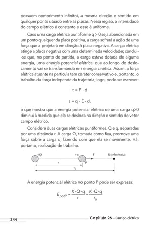 Capítulo 26 – Campo elétrico344
possuem comprimento inﬁnito), a mesma direção e sentido em
qualquer ponto situado entre as placas. Nessa região, a intensidade
do campo elétrico é constante e esse é uniforme.
Caso uma carga elétrica puntiforme q > 0 seja abandonada em
um ponto qualquer da placa positiva, a carga sofrerá a ação de uma
força que a projetará em direção à placa negativa. A carga elétrica
atinge a placa negativa com uma determinada velocidade; conclui-
-se que, no ponto de partida, a carga estava dotada de alguma
energia, uma energia potencial elétrica, que ao longo do deslo-
camento vai se transformando em energia cinética. Assim, a força
elétrica atuante na partícula tem caráter conservativo e, portanto, o
trabalho da força independe da trajetória; logo, pode-se escrever:
= F . d
= q . E . d,
o que mostra que a energia potencial elétrica de uma carga q>0
diminui à medida que ela se desloca na direção e sentido do vetor
campo elétrico.
Considere duas cargas elétricas puntiformes, Q e q, separadas
por uma distância r. A carga Q, tomada como ﬁxa, promove uma
força sobre a carga q, fazendo com que ela se movimente. Há,
portanto, realização de trabalho.
R (referência)F+q+Q
r P
r0
A energia potencial elétrica no ponto P pode ser expressa:
E
K Q q
r
K Q q
rpotP
o
⋅ ⋅ ⋅ ⋅
–
MC de Fisica_prova4.indd 344 29/03/2012 16:38:24
 