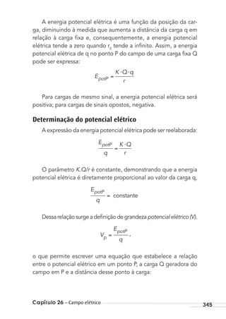 Capítulo 26 – Campo elétrico 345
A energia potencial elétrica é uma função da posição da car-
ga, diminuindo à medida que aumenta a distância da carga q em
relação à carga ﬁxa e, consequentemente, a energia potencial
elétrica tende a zero quando r0
tende a inﬁnito. Assim, a energia
potencial elétrica de q no ponto P do campo de uma carga ﬁxa Q
pode ser expressa:
E
K Q q
rpotP
⋅ ⋅
Para cargas de mesmo sinal, a energia potencial elétrica será
positiva; para cargas de sinais opostos, negativa.
Determinação do potencial elétrico
A expressão da energia potencial elétrica pode ser reelaborada:
E
q
K Q
r
potP ⋅
O parâmetro K.Q/r é constante, demonstrando que a energia
potencial elétrica é diretamente proporcional ao valor da carga q,
E
q
potP
constante
Dessa relação surge a deﬁnição de grandeza potencial elétrico (V).
V
E
qp
potP
,
o que permite escrever uma equação que estabelece a relação
entre o potencial elétrico em um ponto P, a carga Q geradora do
campo em P e a distância desse ponto à carga:
MC de Fisica_prova4.indd 345 29/03/2012 16:38:25
 