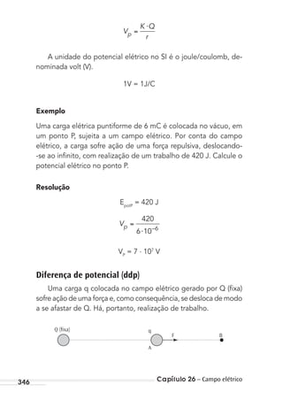 Capítulo 26 – Campo elétrico346
V
K Q
rp
⋅
A unidade do potencial elétrico no SI é o joule/coulomb, de-
nominada volt (V).
1V = 1J/C
Exemplo
Uma carga elétrica puntiforme de 6 mC é colocada no vácuo, em
um ponto P, sujeita a um campo elétrico. Por conta do campo
elétrico, a carga sofre ação de uma força repulsiva, deslocando-
-se ao inﬁnito, com realização de um trabalho de 420 J. Calcule o
potencial elétrico no ponto P.
Resolução
EpotP
= 420 J
Vp
⋅
420
6 10 6–
VP
= 7 . 107
V
Diferença de potencial (ddp)
Uma carga q colocada no campo elétrico gerado por Q (ﬁxa)
sofre ação de uma força e, como consequência, se desloca de modo
a se afastar de Q. Há, portanto, realização de trabalho.
Q (ﬁxa)
BF
q
A
MC de Fisica_prova4.indd 346 29/03/2012 16:38:26
 