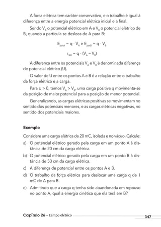 Capítulo 26 – Campo elétrico 347
A forca elétrica tem caráter conservativo, e o trabalho é igual à
diferença entre a energia potencial elétrica inicial e a ﬁnal.
Sendo VA
o potencial elétrico em A e VB
o potencial elétrico de
B, quando a partícula se desloca de A para B:
EpotA
= q . VA
e EpotB
= q . VB
AB
= q . (VA
– VB
)
A diferença entre os potenciais VA
e VB
é denominada diferença
de potencial elétrico (U).
O valor de U entre os pontos A e B é a relação entre o trabalho
da força elétrica e a carga.
Para U > 0, temos VA
> VB
, uma carga positiva q movimenta-se
da posição de maior potencial para a posição de menor potencial.
Generalizando, as cargas elétricas positivas se movimentam no
sentido dos potenciais menores, e as cargas elétricas negativas, no
sentido dos potenciais maiores.
Exemplo
Considere uma carga elétrica de 20 mC, isolada e no vácuo. Calcule:
a) O potencial elétrico gerado pela carga em um ponto A à dis-
tância de 20 cm da carga elétrica.
b) O potencial elétrico gerado pela carga em um ponto B à dis-
tância de 50 cm da carga elétrica.
c) A diferença de potencial entre os pontos A e B.
d) O trabalho da força elétrica para deslocar uma carga q de 1
mC de A para B.
e) Admitindo que a carga q tenha sido abandonada em repouso
no ponto A, qual a energia cinética que ela terá em B?
MC de Fisica_prova4.indd 347 29/03/2012 16:38:26
 