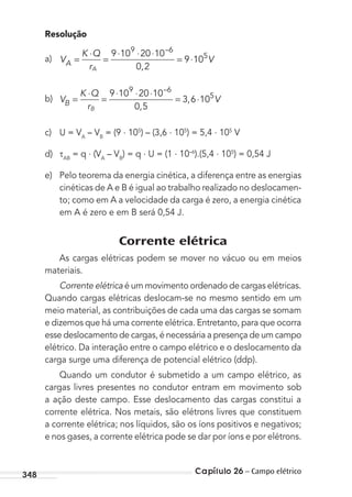 Capítulo 26 – Campo elétrico348
Resolução
a) V
K Q
rA
VA =
⋅
=
⋅ ⋅ ⋅
= ⋅
9 10 20 10
0 2
9 10
9 6
5
–
,
b) V
K Q
rB
VB =
⋅
=
⋅ ⋅ ⋅
= ⋅
9 10 20 10
0 5
3 6 10
9 6
5
–
,
,
c) U = VA
– VB
= (9 . 105
) – (3,6 . 105
) = 5,4 . 105
V
d) AB
= q . (VA
– VB
) = q . U = (1 . 10–6
).(5,4 . 105
) = 0,54 J
e) Pelo teorema da energia cinética, a diferença entre as energias
cinéticas de A e B é igual ao trabalho realizado no deslocamen-
to; como em A a velocidade da carga é zero, a energia cinética
em A é zero e em B será 0,54 J.
Corrente elétrica
As cargas elétricas podem se mover no vácuo ou em meios
materiais.
Corrente elétrica é um movimento ordenado de cargas elétricas.
Quando cargas elétricas deslocam-se no mesmo sentido em um
meio material, as contribuições de cada uma das cargas se somam
e dizemos que há uma corrente elétrica. Entretanto, para que ocorra
esse deslocamento de cargas, é necessária a presença de um campo
elétrico. Da interação entre o campo elétrico e o deslocamento da
carga surge uma diferença de potencial elétrico (ddp).
Quando um condutor é submetido a um campo elétrico, as
cargas livres presentes no condutor entram em movimento sob
a ação deste campo. Esse deslocamento das cargas constitui a
corrente elétrica. Nos metais, são elétrons livres que constituem
a corrente elétrica; nos líquidos, são os íons positivos e negativos;
e nos gases, a corrente elétrica pode se dar por íons e por elétrons.
MC de Fisica_prova4.indd 348 29/03/2012 16:38:27
 