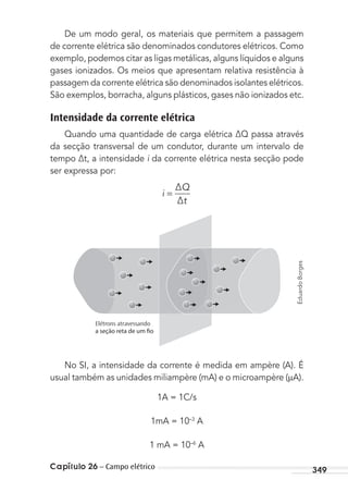 Capítulo 26 – Campo elétrico 349
De um modo geral, os materiais que permitem a passagem
de corrente elétrica são denominados condutores elétricos. Como
exemplo, podemos citar as ligas metálicas, alguns líquidos e alguns
gases ionizados. Os meios que apresentam relativa resistência à
passagem da corrente elétrica são denominados isolantes elétricos.
São exemplos, borracha, alguns plásticos, gases não ionizados etc.
Intensidade da corrente elétrica
Quando uma quantidade de carga elétrica ∆Q passa através
da secção transversal de um condutor, durante um intervalo de
tempo ∆t, a intensidade i da corrente elétrica nesta secção pode
ser expressa por:
i
∆Q
∆t
=
Elétrons atravessando
No SI, a intensidade da corrente é medida em ampère (A). É
usual também as unidades miliampère (mA) e o microampère ( A).
1A = 1C/s
1mA = 10–3
A
1 mA = 10–6
A
EduardoBorges
MC de Fisica_prova4.indd 349 29/03/2012 16:38:28
 
