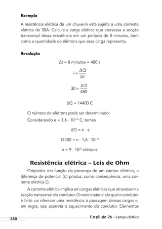 Capítulo 26 – Campo elétrico350
Exemplo
A resistência elétrica de um chuveiro está sujeita a uma corrente
elétrica de 30A. Calcule a carga elétrica que atravessa a secção
transversal dessa resistência em um período de 8 minutos, bem
como a quantidade de elétrons que essa carga representa.
Resolução
∆t = 8 minutos = 480 s
i
∆Q
∆t
=
30
480
=
∆Q
∆Q = 14400 C
O número de elétrons pode ser determinado:
Considerando e = 1,6 . 10–19
C, temos
∆Q = n . e
14400 = n . 1,6 . 10–19
n = 9 . 1022
elétrons
Resistência elétrica – Leis de Ohm
Originária em função da presença de um campo elétrico, a
diferença de potencial (U) produz, como consequência, uma cor-
rente elétrica (i).
A corrente elétrica implica em cargas elétricas que atravessam a
secção transversal do condutor. O meio material do qual o condutor
é feito vai oferecer uma resistência à passagem dessas cargas e,
em regra, isso acarreta o aquecimento do condutor. Elementos
MC de Fisica_prova4.indd 350 29/03/2012 16:38:28
 