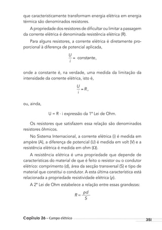 Capítulo 26 – Campo elétrico 351
que caracteristicamente transformam energia elétrica em energia
térmica são denominados resistores.
A propriedade dos resistores de diﬁcultar ou limitar a passagem
da corrente elétrica é denominada resistência elétrica (R).
Para alguns resistores, a corrente elétrica é diretamente pro-
porcional à diferença de potencial aplicada,
U
i
constante,
onde a constante é, na verdade, uma medida da limitação da
intensidade da corrente elétrica, isto é,
U
i
R ,
ou, ainda,
U = R . i expressão da 1ª Lei de Ohm.
Os resistores que satisfazem essa relação são denominados
resistores ôhmicos.
No Sistema Internacional, a corrente elétrica (i) é medida em
ampère (A), a diferença de potencial (U) é medida em volt (V) e a
resistência elétrica é medida em ohm ( ).
A resistência elétrica é uma propriedade que depende de
características do material de que é feito o resistor ou o condutor
elétrico: comprimento (d), área da secção transversal (S) e tipo de
material que constitui o condutor. A esta última característica está
relacionada a propriedade resistividade elétrica ( ).
A 2ª Lei de Ohm estabelece a relação entre essas grandezas:
R
ρd
S
=
MC de Fisica_prova4.indd 351 29/03/2012 16:38:29
 