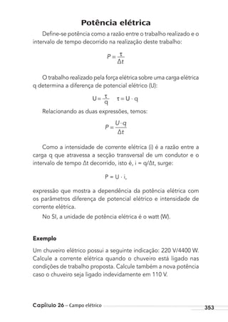 Capítulo 26 – Campo elétrico 353
Potência elétrica
Deﬁne-se potência como a razão entre o trabalho realizado e o
intervalo de tempo decorrido na realização deste trabalho:
P
∆t
τ=
O trabalho realizado pela força elétrica sobre uma carga elétrica
q determina a diferença de potencial elétrico (U):
U
q
τ= τ = U ⋅ q
Relacionando as duas expressões, temos:
P
U q
∆t
=
⋅
Como a intensidade de corrente elétrica (i) é a razão entre a
carga q que atravessa a secção transversal de um condutor e o
intervalo de tempo ∆t decorrido, isto é, i = q/∆t, surge:
P = U . i,
expressão que mostra a dependência da potência elétrica com
os parâmetros diferença de potencial elétrico e intensidade de
corrente elétrica.
No SI, a unidade de potência elétrica é o watt (W).
Exemplo
Um chuveiro elétrico possui a seguinte indicação: 220 V/4400 W.
Calcule a corrente elétrica quando o chuveiro está ligado nas
condições de trabalho proposta. Calcule também a nova potência
caso o chuveiro seja ligado indevidamente em 110 V.
MC de Fisica_prova4.indd 353 29/03/2012 16:38:30
 