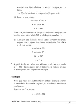 Capítulo 3 – Movimento uniforme (MU) 39
A velocidade é o coeﬁciente do tempo t na equação, por-
tanto:
v = 20 m/s, movimento progressivo (já que v > 0).
b) Para t = 18 s, temos:
s = –240 + 20 . 18
s = –240 + 360
s = 120 m
Note que, no intervalo de tempo considerado, o espaço per-
corrido pelo móvel foi de 360 m, dado pela parcela v . t.
c) A origem dos espaços, muitas vezes, também designada
origem das posições, é o marco zero da via. Basta fazer
s = 0 m e temos:
s = –240 + 20 t
0 = –240 + 20 t
20 t = 240
t = 12 s
3. A posição de um móvel em MU varia conforme a equação
s = – 240 – 20t (unidades do SI). Determine o instante em que
o móvel passa pela origem dos espaços.
Resolução
Note que, neste caso, sutilmente diferente do exemplo anterior,
a velocidade do móvel é negativa, indicando um movimento
retrógrado.
Fazendo s = 0 m, temos:
s = –240 – 20 t
MC de Fisica_prova4.indd 39 29/03/2012 16:35:47
 