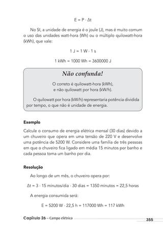 Capítulo 26 – Campo elétrico 355
E = P . ∆t
No SI, a unidade de energia é o joule (J), mas é muito comum
o uso das unidades watt-hora (Wh) ou o múltiplo quilowatt-hora
(kWh), que vale:
1 J = 1 W . 1 s
1 kWh = 1000 Wh = 3600000 J
Exemplo
Calcule o consumo de energia elétrica mensal (30 dias) devido a
um chuveiro que opera em uma tensão de 220 V e desenvolve
uma potência de 5200 W. Considere uma família de três pessoas
em que o chuveiro ﬁca ligado em média 15 minutos por banho e
cada pessoa toma um banho por dia.
Resolução
Ao longo de um mês, o chuveiro opera por:
∆t = 3 . 15 minutos/dia . 30 dias = 1350 minutos = 22,5 horas
A energia consumida será:
E = 5200 W . 22,5 h = 117000 Wh = 117 kWh
Não confunda!
O correto é quilowatt-hora (kWh),
e não quilowatt por hora (kW/h).
O quilowatt por hora (kW/h) representaria potência dividida
por tempo, o que não é unidade de energia.
MC de Fisica_prova4.indd 355 29/03/2012 16:38:31
 