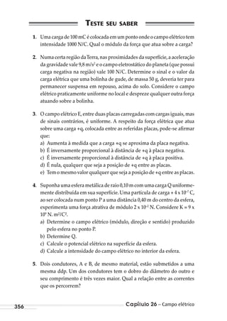 Capítulo 26 – Campo elétrico356
1. Uma carga de 100 mC é colocada em um ponto onde o campo elétrico tem
intensidade 1000 N/C. Qual o módulo da força que atua sobre a carga?
2. Numa certa região daTerra,nas proximidades da superfície,a aceleração
da gravidade vale 9,8 m/s2
e o campo eletrostático do planeta (que possui
carga negativa na região) vale 100 N/C. Determine o sinal e o valor da
carga elétrica que uma bolinha de gude, de massa 50 g, deveria ter para
permanecer suspensa em repouso, acima do solo. Considere o campo
elétrico praticamente uniforme no local e despreze qualquer outra força
atuando sobre a bolinha.
3. O campo elétrico E,entre duas placas carregadas com cargas iguais,mas
de sinais contrários, é uniforme. A respeito da força elétrica que atua
sobre uma carga +q, colocada entre as referidas placas, pode-se afirmar
que:
a) Aumenta à medida que a carga +q se aproxima da placa negativa.
b) É inversamente proporcional à distância de +q à placa negativa.
c) É inversamente proporcional à distância de +q à placa positiva.
d) É nula, qualquer que seja a posição de +q entre as placas.
e) Tem o mesmo valor qualquer que seja a posição de +q entre as placas.
4. Suponha uma esfera metálica de raio 0,10 m com uma carga Q uniforme-
mente distribuída em sua superfície. Uma partícula de carga + 4 x 10–7
C,
ao ser colocada num ponto P a uma distância 0,40 m do centro da esfera,
experimenta uma força atrativa de módulo 2 x 10–2
N. Considere K = 9 x
109
N. m²/C².
a) Determine o campo elétrico (módulo, direção e sentido) produzido
pelo esfera no ponto P.
b) Determine Q.
c) Calcule o potencial elétrico na superfície da esfera.
d) Calcule a intensidade do campo elétrico no interior da esfera.
5. Dois condutores, A e B, de mesmo material, estão submetidos a uma
mesma ddp. Um dos condutores tem o dobro do diâmetro do outro e
seu comprimento é três vezes maior. Qual a relação entre as correntes
que os percorrem?
MC de Fisica_prova4.indd 356 29/03/2012 16:38:31
 