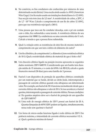 Capítulo 26 – Campo elétrico 357
6. No comércio, os fios condutores são conhecidos por números de uma
determinada escala (fieira).Uma escala ainda usada é a AWG (American
Wire Gage).Um fio muito usado em instalações domiciliares é o 12 AWG.
Sua secção reta tem área de 3,3 mm2
. A resistividade do cobre, a 20ºC, é
de 1,7 . 10–8
W.m. Calcule o comprimento de um fio de cobre 12 AWG,
para que sua resistência seja igual a 240 .
7. Uma pessoa que toca um fio condutor descalça, com o pé em contato
com o chão, fica submetida a uma tensão. A resistência elétrica de seu
organismo é de 10000 ,e estabeleceu-se uma corrente elétrica de 11 mA.
Calcule a tensão a que a pessoa ficou submetida.
8. Qual é a relação entre as resistências de dois fios de mesmo material e
comprimento em que um tem o dobro do diâmetro do outro?
9. Um fio cilíndrico,de comprimento L e diâmetro d,tem resistência elétrica
de 10 . Qual a resistividade elétrica do material de que é feito o fio?
10. Um chuveiro elétrico ligado na posição inverno apresenta os seguintes
dados nominais: 220V/4400 W. Considerando que um banho tem dura-
ção média de 15 minutos, e o custo do kWh é de R$ 0,24, calcule o gasto
financeiro mensal (30 dias) para uma família de 3 pessoas.
11. Fusível é um dispositivo de proteção de aparelhos elétricos constituído
por um material que se funde, devido ao efeito Joule, interrompendo a
passagem de corrente elétrica quando esta ultrapassa um determinado
valor.Por exemplo,um fusível de 30 A funciona normalmente desde que a
corrente elétrica não ultrapasse o valor de 30 A.Se isso acontecer,o fusível
queima,interrompendoapassagemdecorrenteelétrica.Nessascondições:
a) De quantos ampères deve ser o fusível de proteção de um aparelho
de 120V/600 W?
b) Uma rede de energia elétrica de 120 V possui um fusível de 20 A.
Quantaslâmpadasde60W/120Vpodemserligadas,simultaneamente,
nessa rede sem queimar o fusível?
12. Um forno de micro-ondas funciona ligado à rede elétrica de 220 V. Em
potência máxima, a intensidade de corrente elétrica necessária é 12 A.
a) Qual a potência máxima do forno?
MC de Fisica_prova4.indd 357 29/03/2012 16:38:31
 