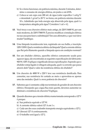 Capítulo 26 – Campo elétrico358
b) Se o forno funcionar, em potência máxima, durante 2 minutos, deter-
mine o consumo de energia elétrica, em joules e em kWh.
c) Coloca-se um copo com 200 mL de água (calor específico 1 cal/g.ºC
e densidade 1 g/cm³) a 20 ºC no forno, em potência máxima durante
10 s. Admitindo que toda energia seja absorvida pela água, qual é a
temperatura atingida pela água? Considere 1 cal = 4 J.
13. Você troca o seu chuveiro elétrico mais antigo, de 220V/4400 W, por um
mais moderno,de 220V/7800W.É preciso modificar a instalação elétrica
na sua casa para fazer a substituição? Em caso afirmativo,o que você deve
mudar? Justifique.
14. Uma lâmpada incandescente tem, registrado em seu bulbo, a inscrição:
120V/150W.Qualaresistênciaelétricadalâmpada?Qualacorrenteelétrica
que flui pelo filamento quando a lâmpada opera em condições normais?
15. Em um ebulidor elétrico, aparelho elétrico comumente usado para
aquecer água,são encontradas as seguintes especificações do fabricante:
960 W; 120V.Explique o significado dessas especificações.Supondo que o
ebulidor esteja ligado à voltagem adequada, qual é a corrente que passa
através dele? Qual o valor da resistência elétrica do ebulidor?
16. Um chuveiro de 4000 W e 220 V teve sua resistência danificada. Para
consertar, sua resistência foi cortada ao meio e aproveitou-se apenas
uma das metades. Qual é a nova potência do chuveiro?
17. Sabemos que é constante a ddp nos terminais do gerador de um chuveiro
elétrico. Desejando que a água flua mais quente, devemos aumentar ou
diminuir a resistência do chuveiro? Explique.
18. Quando dizemos que a tensão elétrica numa tomada corresponde a 127V
é porque:
a) Sua potência equivale a 127 W.
b) A corrente elétrica valerá 127 A em 1 s.
c) Cada um dos seus coulombs transporta energia equivalente a 127 J.
d) Liberará 127 A continuamente.
e) O trabalho será igual a 127 J.
MC de Fisica_prova4.indd 358 29/03/2012 16:38:31
 