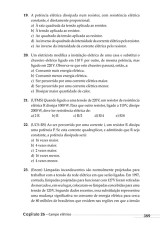Capítulo 26 – Campo elétrico 359
19. A potência elétrica dissipada num resistor, com resistência elétrica
constante, é diretamente proporcional:
a) À raiz quadrada da tensão aplicada ao resistor.
b) À tensão aplicada ao resistor.
c) Ao quadrado da tensão aplicada ao resistor.
d) Aoinversodoquadradodaintensidadedacorrenteelétricapeloresistor.
e) Ao inverso da intensidade da corrente elétrica pelo resistor.
20. Um eletricista modifica a instalação elétrica de uma casa e substitui o
chuveiro elétrico ligado em 110 V por outro, de mesma potência, mas
ligado em 220V. Observa-se que este chuveiro passará, então, a:
a) Consumir mais energia elétrica.
b) Consumir menos energia elétrica.
c) Ser percorrido por uma corrente elétrica maior.
d) Ser percorrido por uma corrente elétrica menor.
e) Dissipar maior quantidade de calor.
21. (UFMS) Quando ligado a uma tensão de 220V,um resistor de resistência
elétrica R dissipa 1000 W. Para que outro resistor, ligado a 110V, dissipe
2000 W, deve ter resistência elétrica de:
a) 2 R b) R c) R/2 d) R/4 e) R/8
22. (UCS-RS) Ao ser percorrido por uma corrente i, um resistor R dissipa
uma potência P. Se esta corrente quadruplicar, e admitindo que R seja
constante, a potência dissipada será:
a) 16 vezes maior.
b) 4 vezes maior.
c) 2 vezes maior.
d) 16 vezes menor.
e) 4 vezes menor.
23. (Enem) Lâmpadas incandescentes são normalmente projetadas para
trabalhar com a tensão da rede elétrica em que serão ligadas. Em 1997,
contudo, lâmpadas projetadas para funcionar com 127V foram retiradas
do mercado e,em seu lugar,colocaram-se lâmpadas concebidas para uma
tensão de 120V. Segundo dados recentes, essa substituição representou
uma mudança significativa no consumo de energia elétrica para cerca
de 80 milhões de brasileiros que residem nas regiões em que a tensão
MC de Fisica_prova4.indd 359 29/03/2012 16:38:32
 