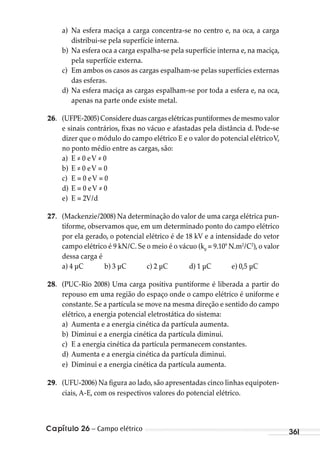 Capítulo 26 – Campo elétrico 361
a) Na esfera maciça a carga concentra-se no centro e, na oca, a carga
distribui-se pela superfície interna.
b) Na esfera oca a carga espalha-se pela superfície interna e, na maciça,
pela superfície externa.
c) Em ambos os casos as cargas espalham-se pelas superfícies externas
das esferas.
d) Na esfera maciça as cargas espalham-se por toda a esfera e, na oca,
apenas na parte onde existe metal.
26. (UFPE-2005)Considereduascargaselétricaspuntiformesdemesmovalor
e sinais contrários, fixas no vácuo e afastadas pela distância d. Pode-se
dizer que o módulo do campo elétrico E e o valor do potencial elétricoV,
no ponto médio entre as cargas, são:
a) E ≠ 0 eV ≠ 0
b) E ≠ 0 eV = 0
c) E = 0 eV = 0
d) E = 0 eV ≠ 0
e) E = 2V/d
27. (Mackenzie/2008) Na determinação do valor de uma carga elétrica pun-
tiforme, observamos que, em um determinado ponto do campo elétrico
por ela gerado, o potencial elétrico é de 18 kV e a intensidade do vetor
campo elétrico é 9 kN/C. Se o meio é o vácuo (k0
= 9.109
N.m2
/C2
), o valor
dessa carga é
a) 4 μC b) 3 μC c) 2 μC d) 1 μC e) 0,5 μC
28. (PUC-Rio 2008) Uma carga positiva puntiforme é liberada a partir do
repouso em uma região do espaço onde o campo elétrico é uniforme e
constante. Se a partícula se move na mesma direção e sentido do campo
elétrico, a energia potencial eletrostática do sistema:
a) Aumenta e a energia cinética da partícula aumenta.
b) Diminui e a energia cinética da partícula diminui.
c) E a energia cinética da partícula permanecem constantes.
d) Aumenta e a energia cinética da partícula diminui.
e) Diminui e a energia cinética da partícula aumenta.
29. (UFU-2006) Na figura ao lado, são apresentadas cinco linhas equipoten-
ciais, A-E, com os respectivos valores do potencial elétrico.
MC de Fisica_prova4.indd 361 29/03/2012 16:38:32
 